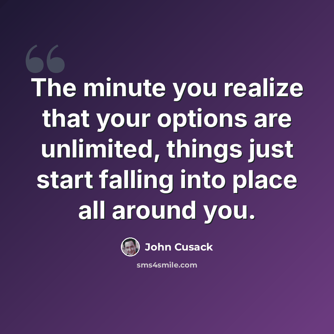 “The minute you realize that your options are unlimited, things just start falling into place all around you.” quote by John Cusack