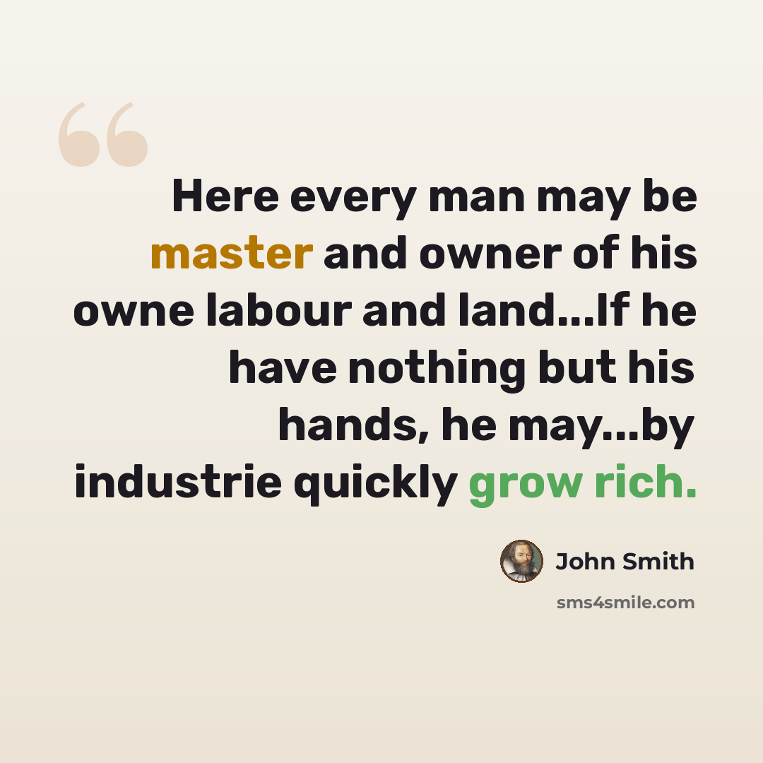 “Here every man may be master and owner of his owne labour and land...If he have nothing but his hands, he may...by industrie quickly grow rich.” quote by John Smith