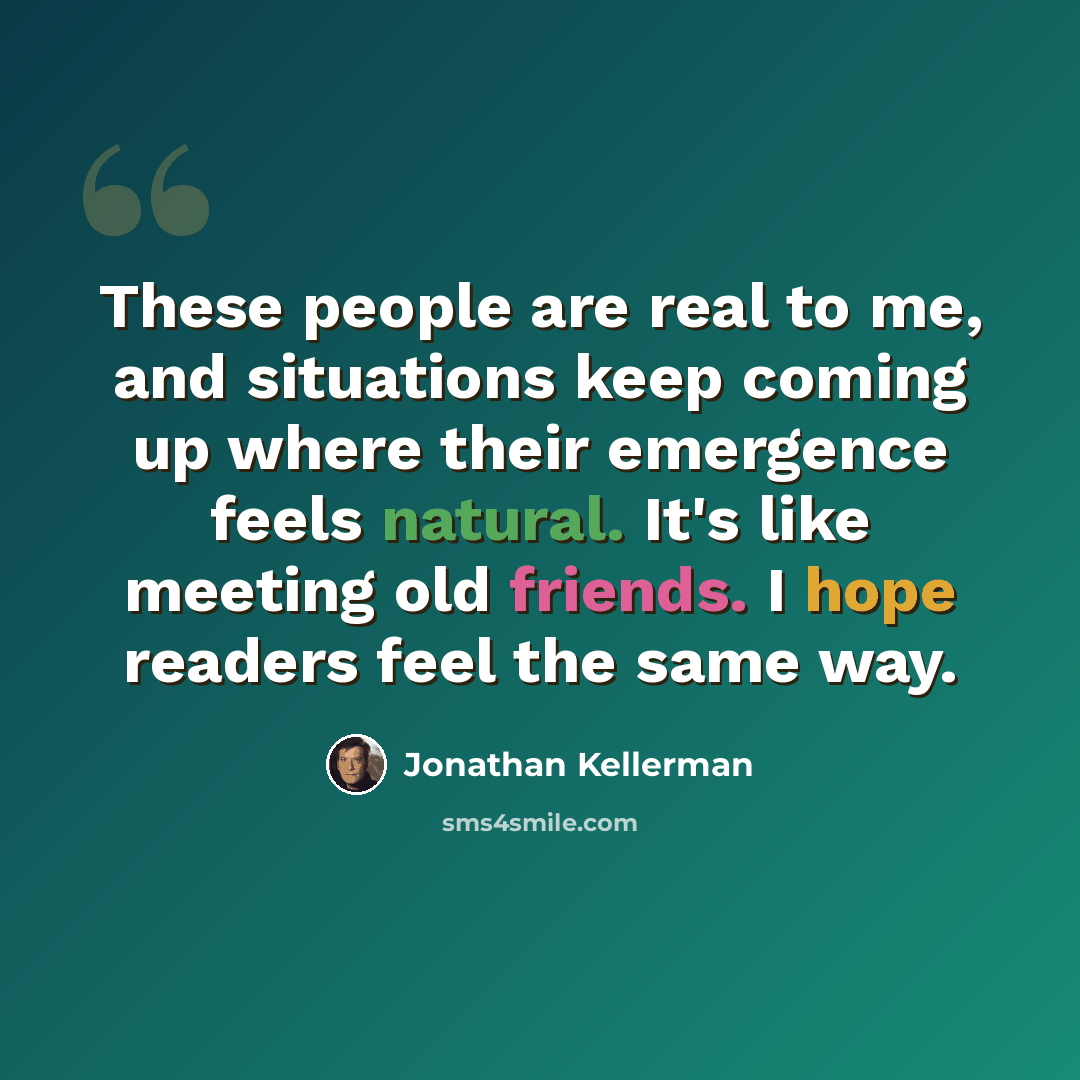 “These people are real to me, and situations keep coming up where their emergence feels natural. It's like meeting old friends. I hope readers feel the same way.” quote by Jonathan Kellerman