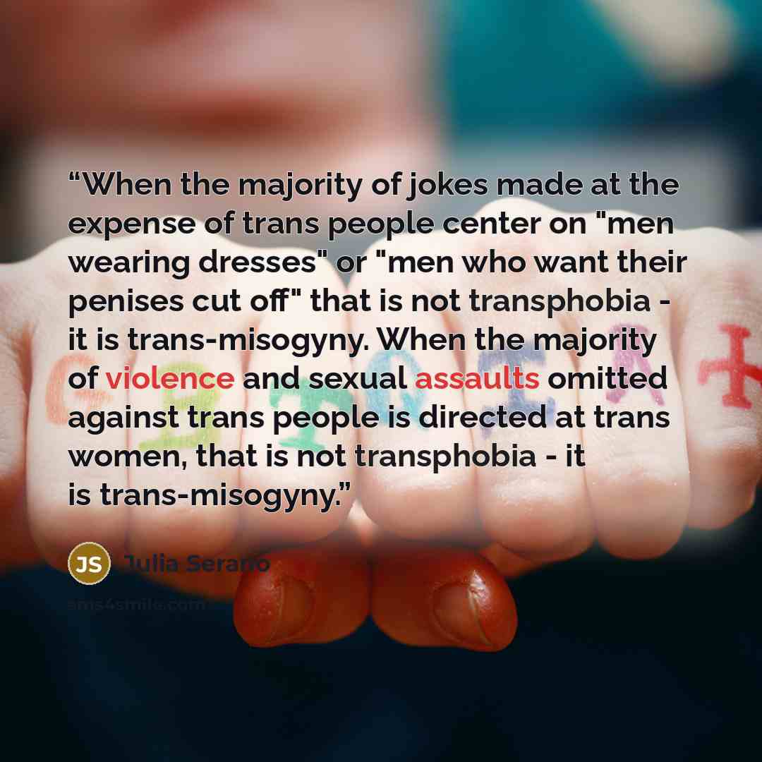 “When the majority of jokes made at the expense of trans people center on "men wearing dresses" or "men who want their penises cut off" that is not transphobia - it is trans-misogyny. When the majority of violence and sexual assaults omitted against trans people is directed at trans women, that is…” quote by Julia Serano