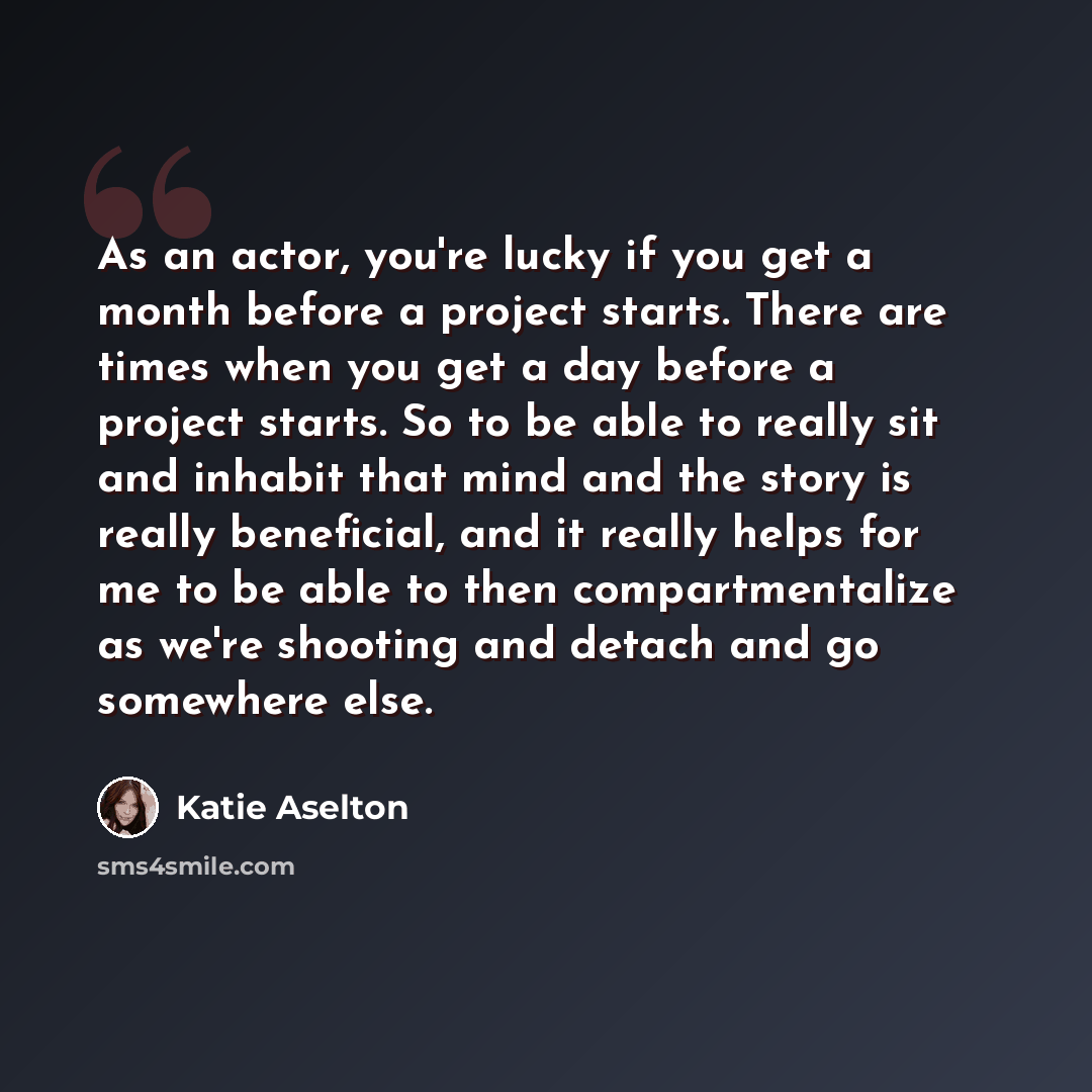 “As an actor, you're lucky if you get a month before a project starts. There are times when you get a day before a project starts. So to be able to really sit and inhabit that mind and the story is really beneficial, and it really helps for me to be able to then compartmentalize as we're shooting…” quote by Katie Aselton