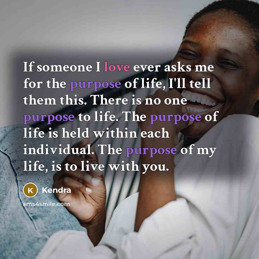 “If someone I love ever asks me for the purpose of life, I'll tell them this. There is no one purpose to life. The purpose of life is held within each individual. The purpose of my life, is to live with you.” quote by Kendra