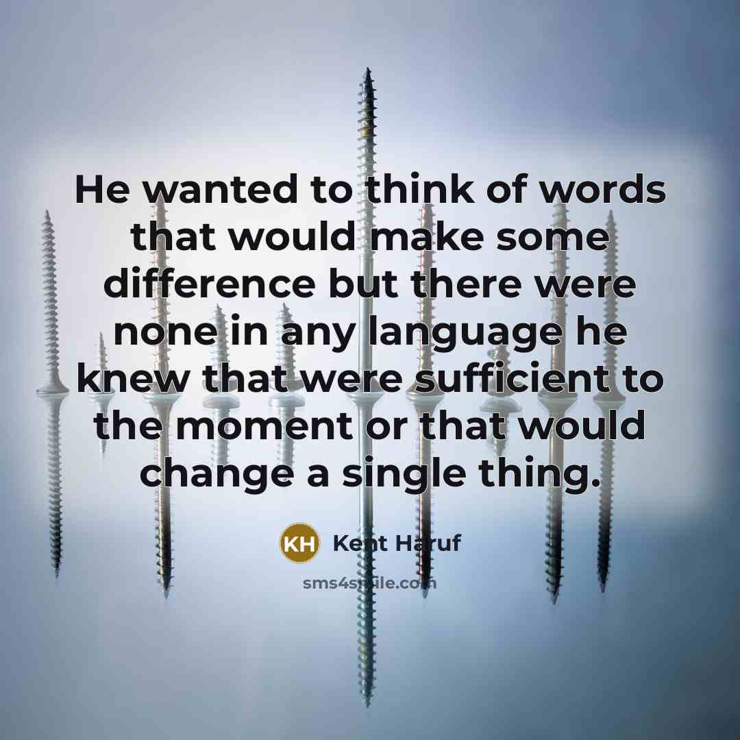 “He wanted to think of words that would make some difference but there were none in any language he knew that were sufficient to the moment or that would change a single thing.” quote by Kent Haruf