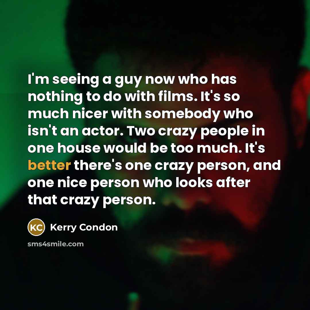 “I'm seeing a guy now who has nothing to do with films. It's so much nicer with somebody who isn't an actor. Two crazy people in one house would be too much. It's better there's one crazy person, and one nice person who looks after that crazy person.” quote by Kerry Condon