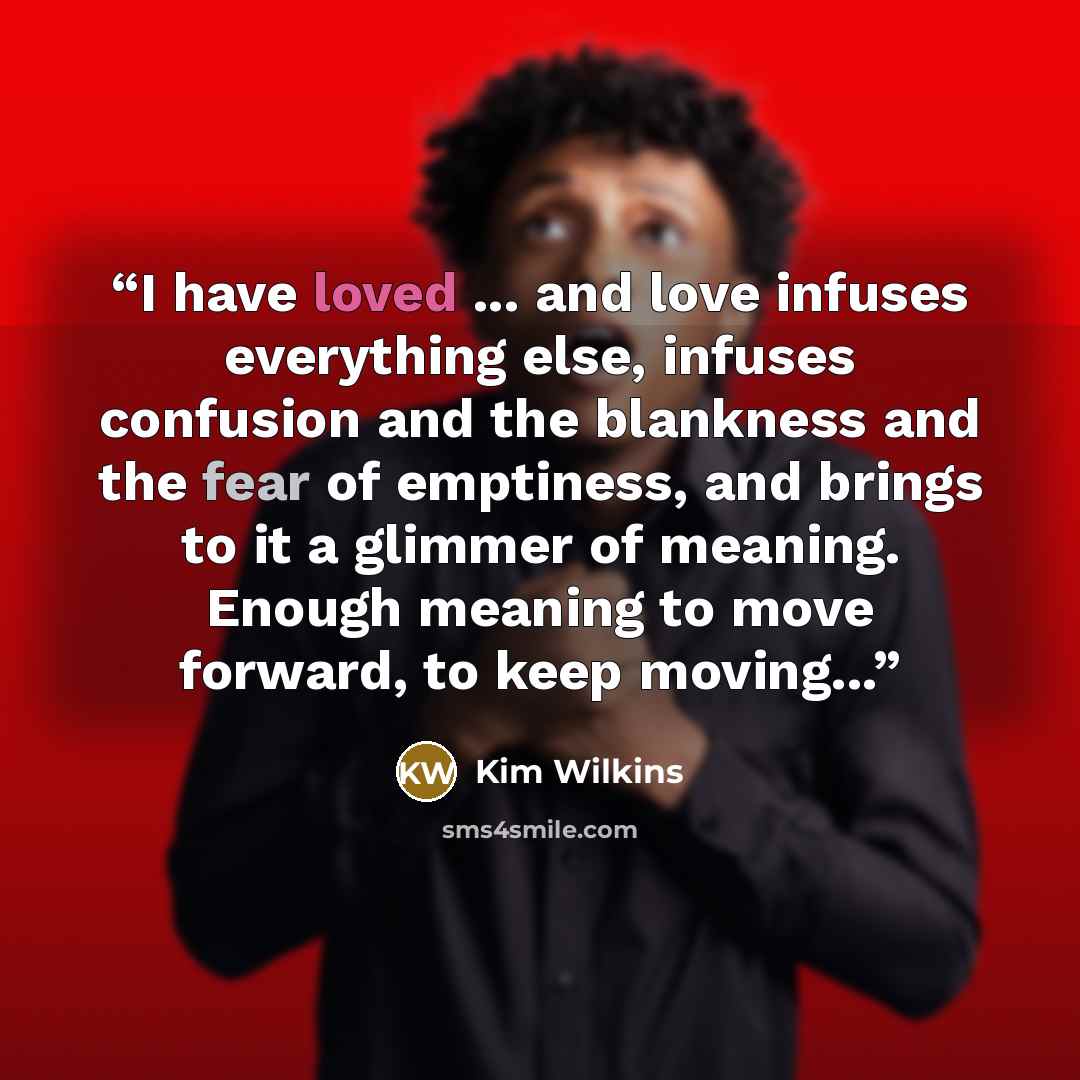 “I have loved ... and love infuses everything else, infuses confusion and the blankness and the fear of emptiness, and brings to it a glimmer of meaning. Enough meaning to move forward, to keep moving...” quote by Kim Wilkins