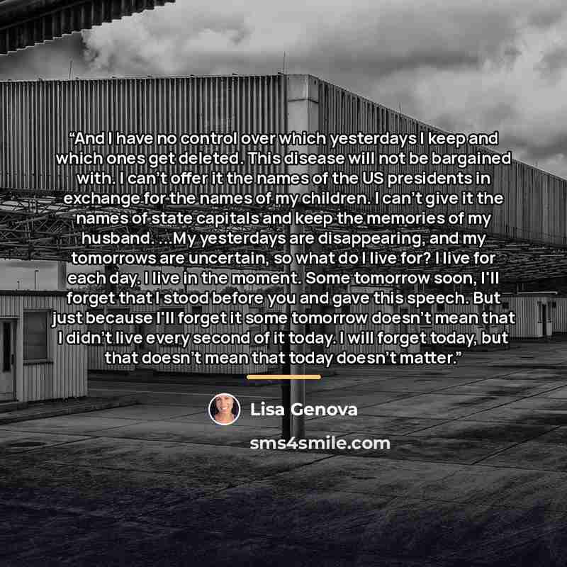 “And I have no control over which yesterdays I keep and which ones get deleted. This disease will not be bargained with. I can't offer it the names of the US presidents in exchange for the names of my children. I can't give it the names of state capitals and keep the memories of my husband. ...My…” quote by Lisa Genova