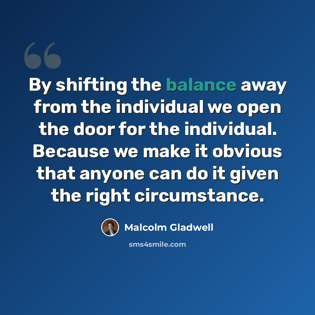“By shifting the balance away from the individual we open the door for the individual. Because we make it obvious that anyone can do it given the right circumstance.” quote by Malcolm Gladwell