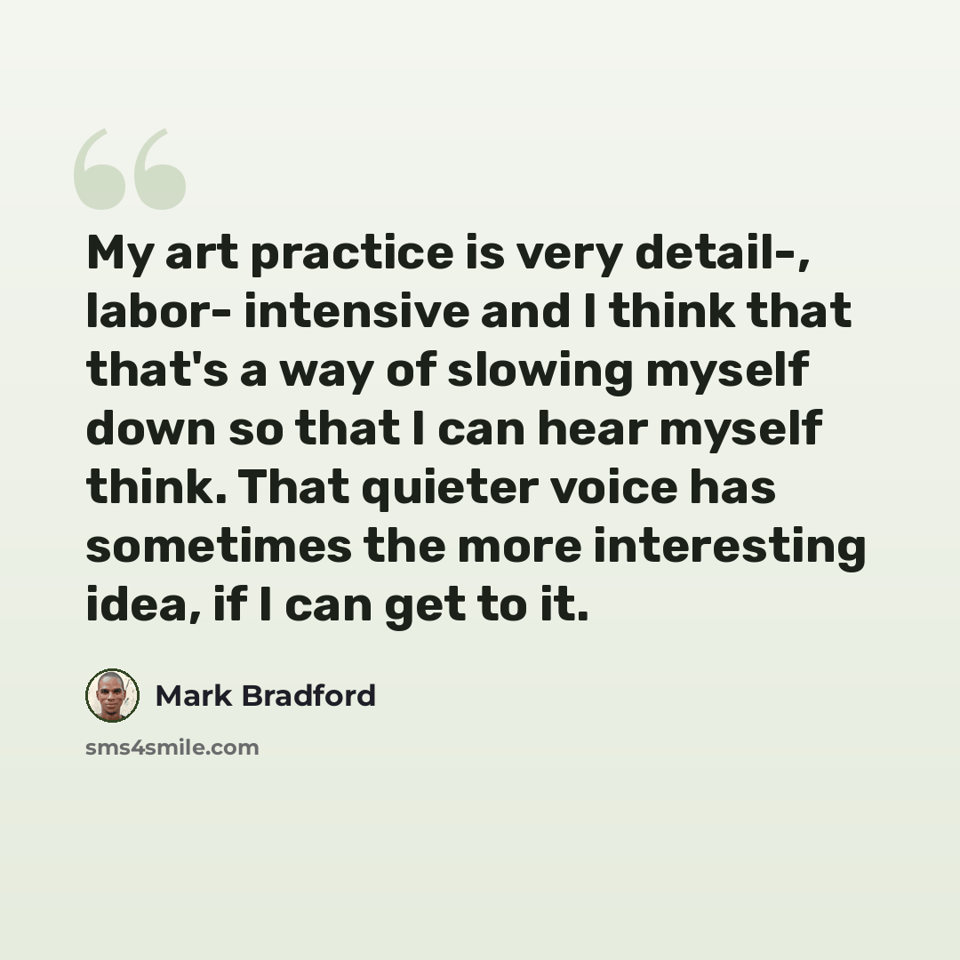 “My art practice is very detail-, labor- intensive and I think that that's a way of slowing myself down so that I can hear myself think. That quieter voice has sometimes the more interesting idea, if I can get to it.” quote by Mark Bradford