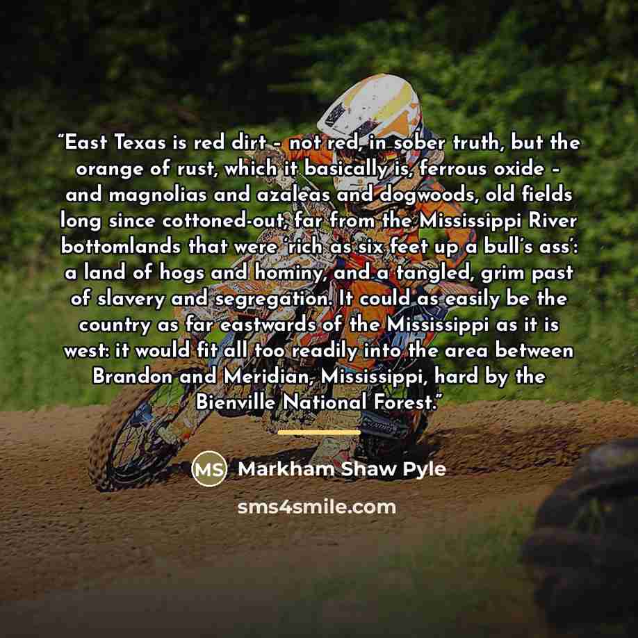 “East Texas is red dirt – not red, in sober truth, but the orange of rust, which it basically is, ferrous oxide – and magnolias and azaleas and dogwoods, old fields long since cottoned-out, far from the Mississippi River bottomlands that were ‘rich as six feet up a bull’s ass’: a land of hogs and…” quote by Markham Shaw Pyle