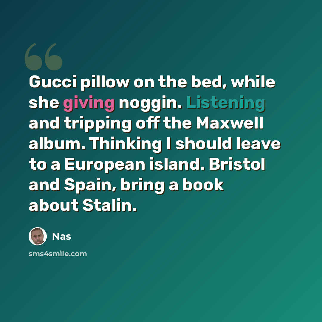 “Gucci pillow on the bed, while she giving noggin. Listening and tripping off the Maxwell album. Thinking I should leave to a European island. Bristol and Spain, bring a book about Stalin.” quote by Nas