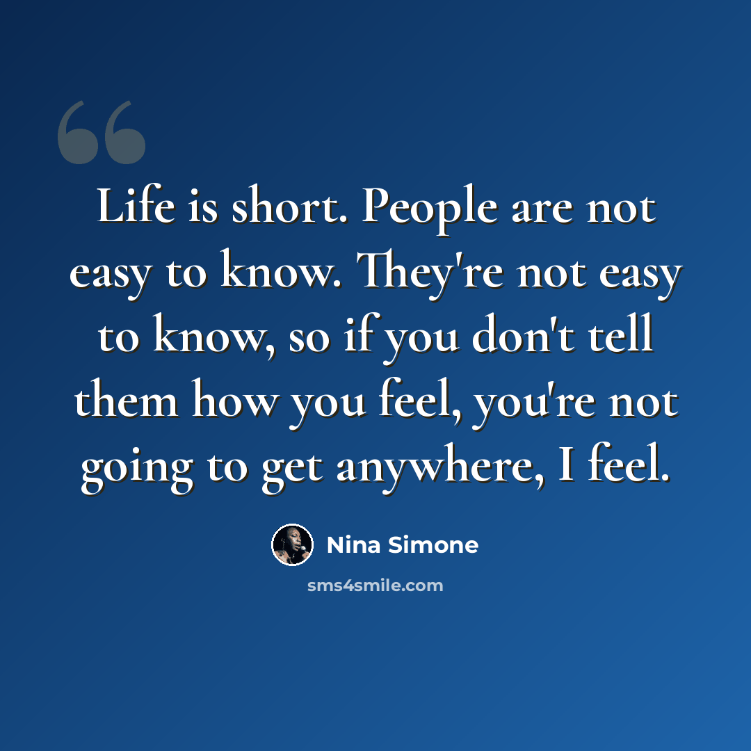 “Life is short. People are not easy to know. They're not easy to know, so if you don't tell them how you feel, you're not going to get anywhere, I feel.” quote by Nina Simone