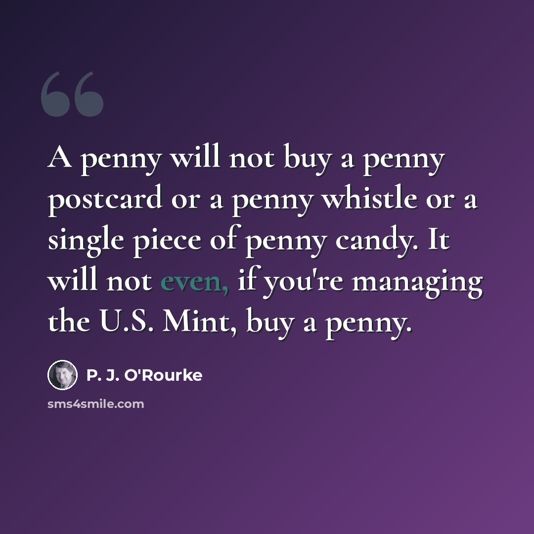 “A penny will not buy a penny postcard or a penny whistle or a single piece of penny candy. It will not even, if you're managing the U.S. Mint, buy a penny.” quote by P. J. O'Rourke
