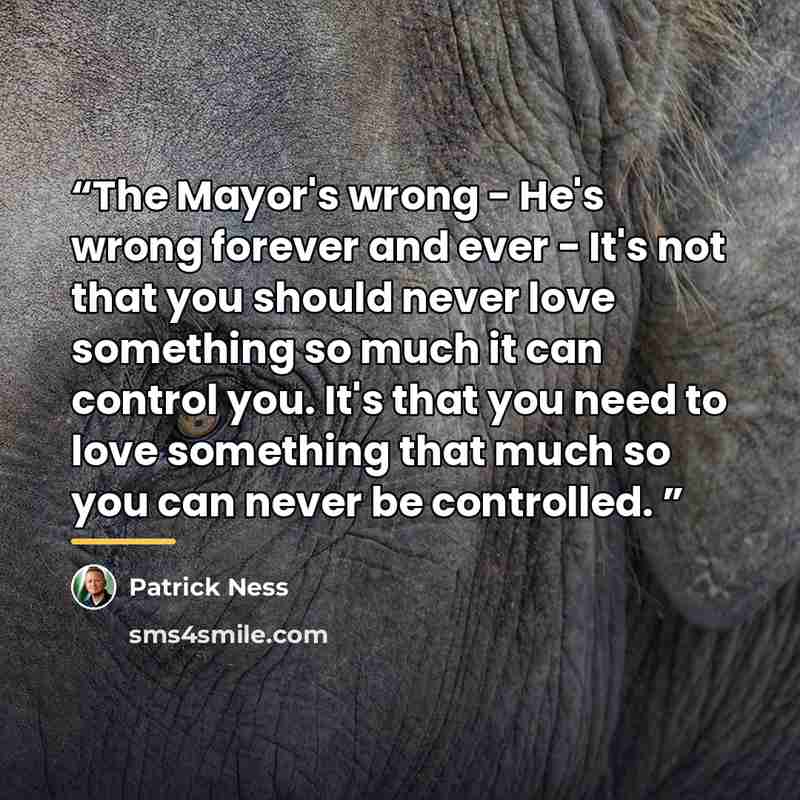 “The Mayor's wrong - He's wrong forever and ever - It's not that you should never love something so much it can control you. It's that you need to love something that much so you can never be controlled.” quote by Patrick Ness