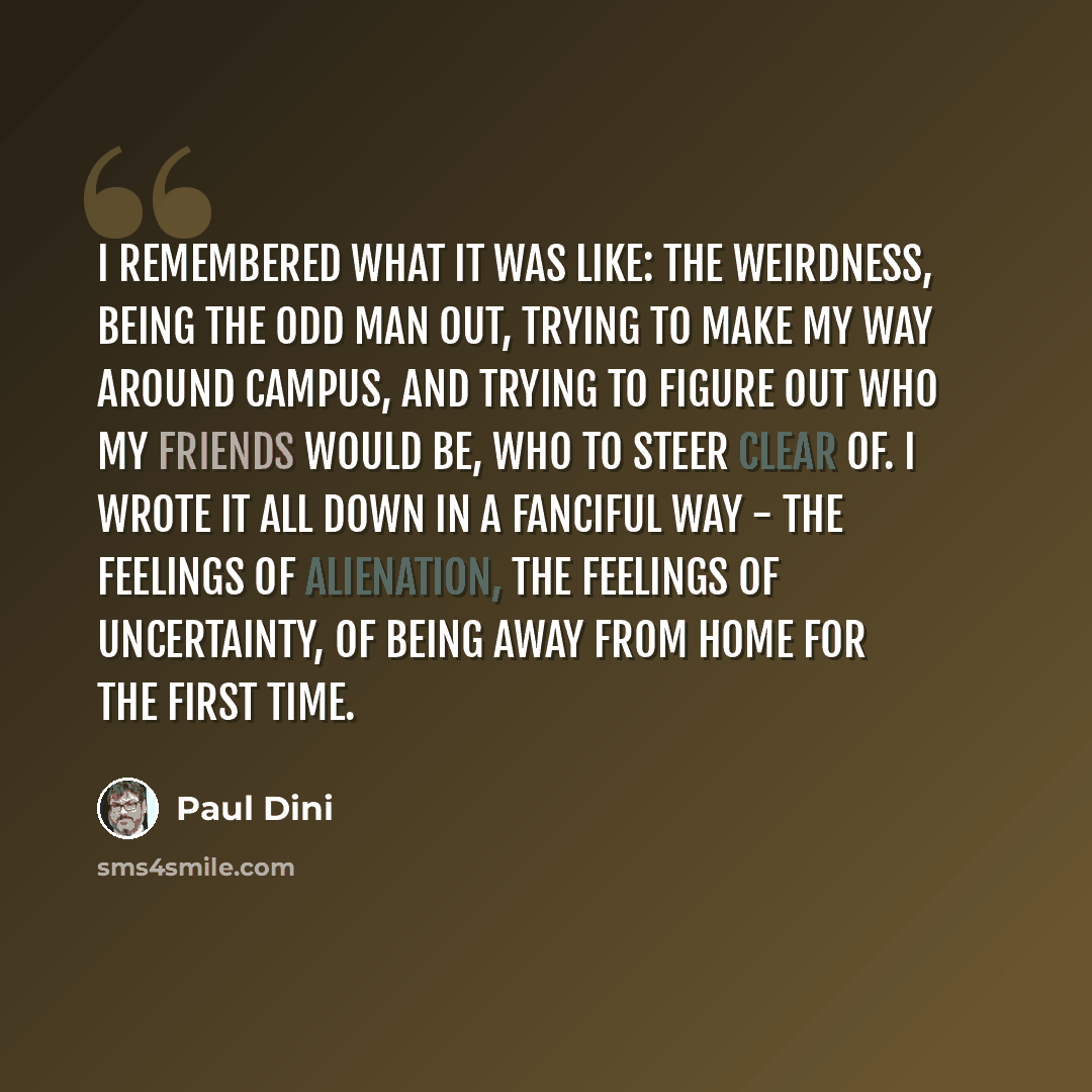 “I remembered what it was like: the weirdness, being the odd man out, trying to make my way around campus, and trying to figure out who my friends would be, who to steer clear of. I wrote it all down in a fanciful way - the feelings of alienation, the feelings of uncertainty, of being away from…” quote by Paul Dini