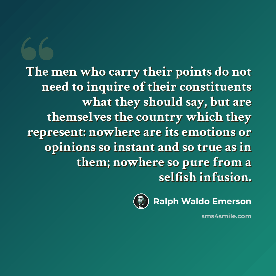 “The men who carry their points do not need to inquire of their constituents what they should say, but are themselves the country which they represent: nowhere are its emotions or opinions so instant and so true as in them; nowhere so pure from a selfish infusion.” quote by Ralph Waldo Emerson