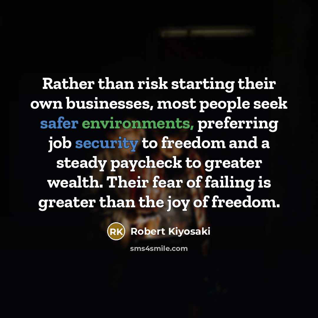 “Rather than risk starting their own businesses, most people seek safer environments, preferring job security to freedom and a steady paycheck to greater wealth. Their fear of failing is greater than the joy of freedom.” quote by Robert Kiyosaki
