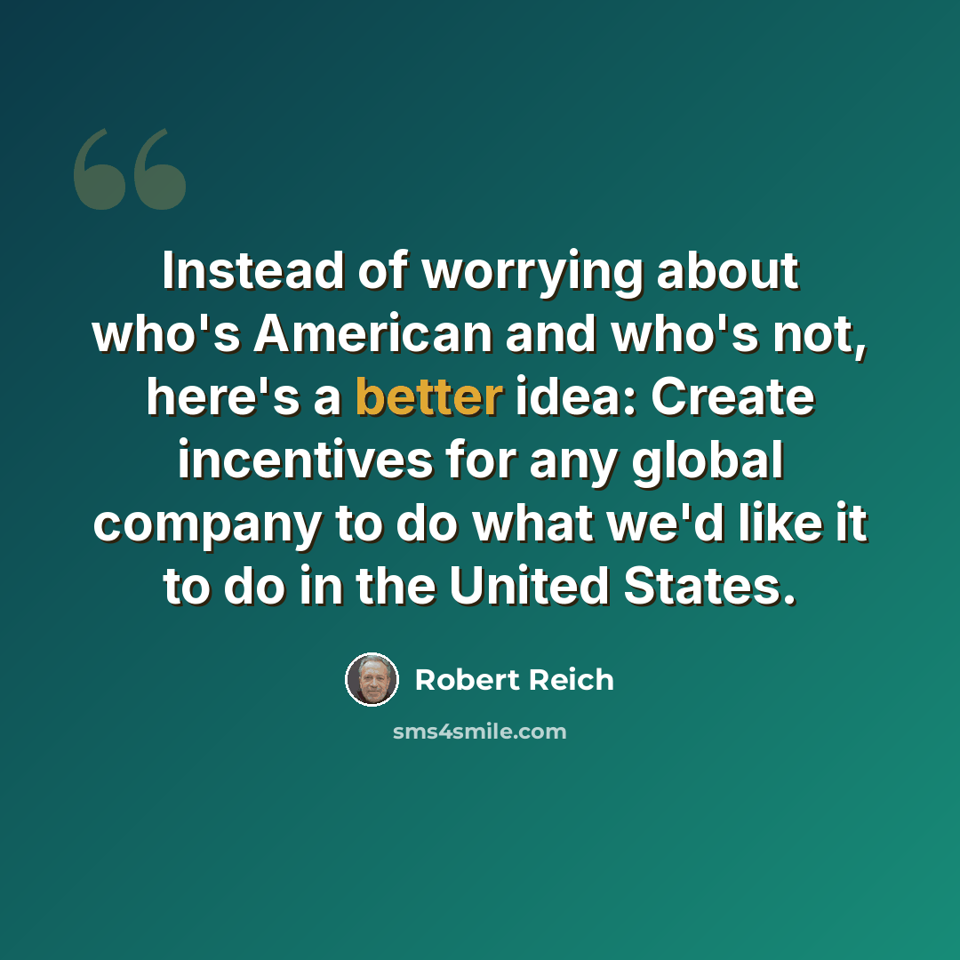 “Instead of worrying about who's American and who's not, here's a better idea: Create incentives for any global company to do what we'd like it to do in the United States.” quote by Robert Reich