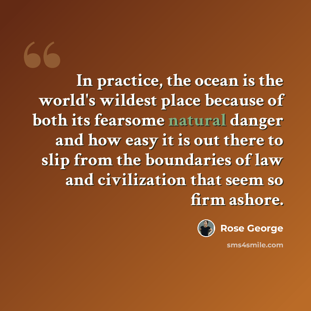 “In practice, the ocean is the world's wildest place because of both its fearsome natural danger and how easy it is out there to slip from the boundaries of law and civilization that seem so firm ashore.” quote by Rose George