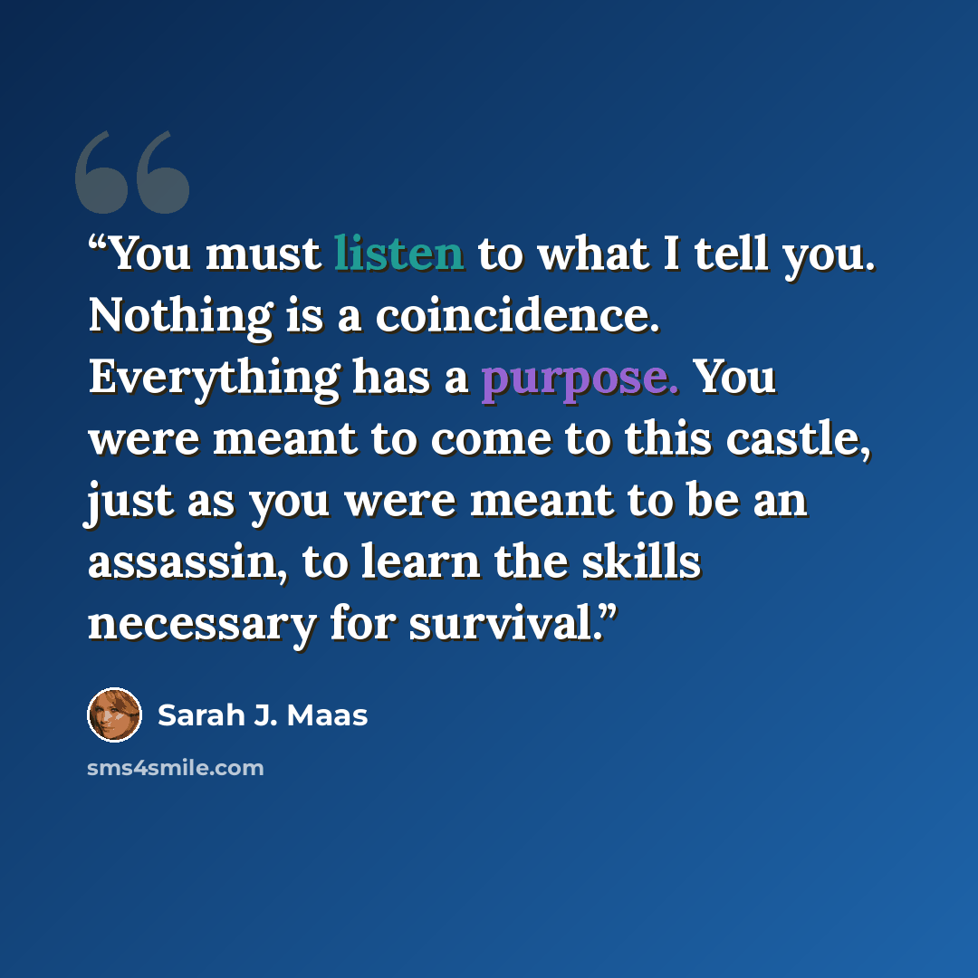 “You must listen to what I tell you. Nothing is a coincidence. Everything has a purpose. You were meant to come to this castle, just as you were meant to be an assassin, to learn the skills necessary for survival.” quote by Sarah J. Maas
