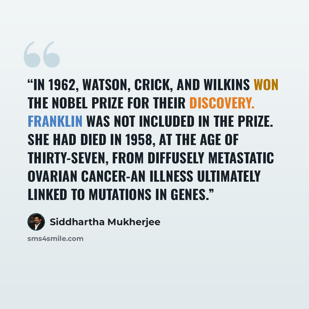“In 1962, Watson, Crick, and Wilkins won the Nobel Prize for their discovery. Franklin was not included in the prize. She had died in 1958, at the age of thirty-seven, from diffusely metastatic ovarian cancer-an illness ultimately linked to mutations in genes.” quote by Siddhartha Mukherjee