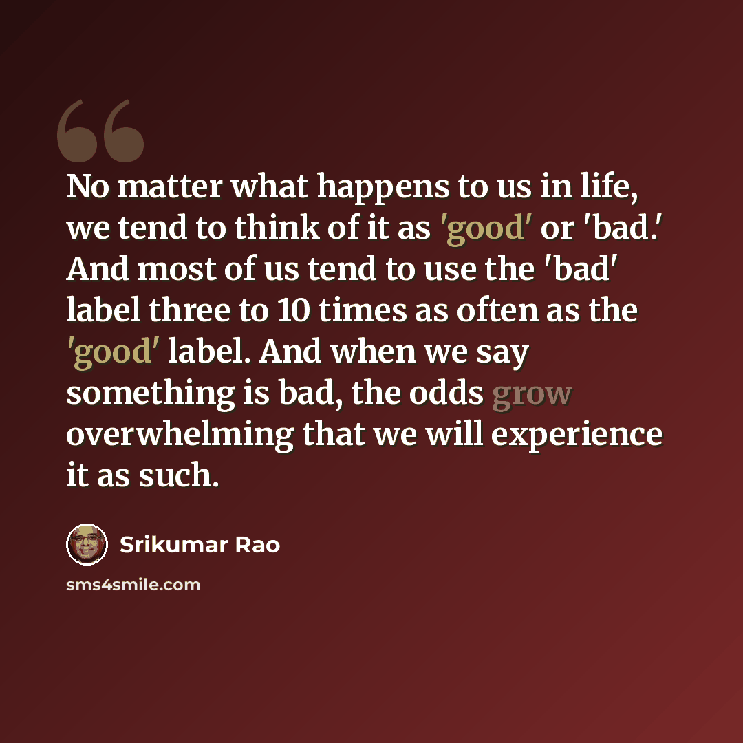 “No matter what happens to us in life, we tend to think of it as 'good' or 'bad.' And most of us tend to use the 'bad' label three to 10 times as often as the 'good' label. And when we say something is bad, the odds grow overwhelming that we will experience it as such.” quote by Srikumar Rao