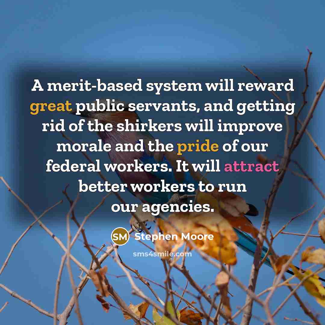 “A merit-based system will reward great public servants, and getting rid of the shirkers will improve morale and the pride of our federal workers. It will attract better workers to run our agencies.” quote by Stephen Moore