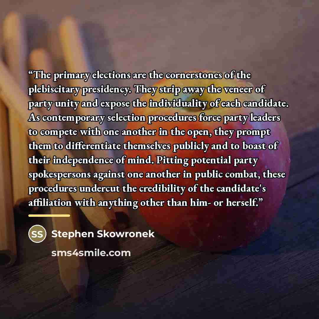 “The primary elections are the cornerstones of the plebiscitary presidency. They strip away the veneer of party unity and expose the individuality of each candidate. As contemporary selection procedures force party leaders to compete with one another in the open, they prompt them to differentiate…” quote by Stephen Skowronek