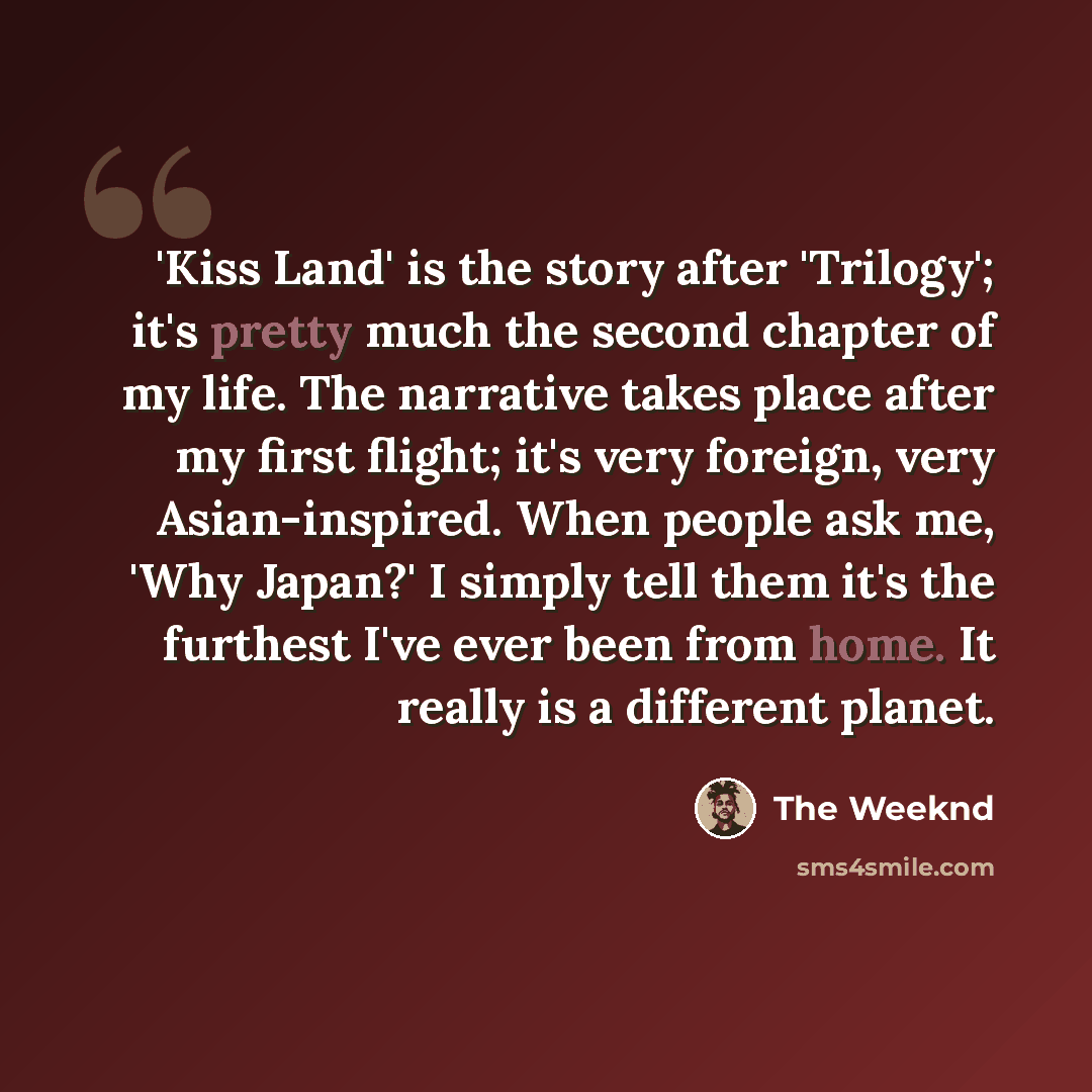 “'Kiss Land' is the story after 'Trilogy'; it's pretty much the second chapter of my life. The narrative takes place after my first flight; it's very foreign, very Asian-inspired. When people ask me, 'Why Japan?' I simply tell them it's the furthest I've ever been from home. It really is a…” quote by The Weeknd
