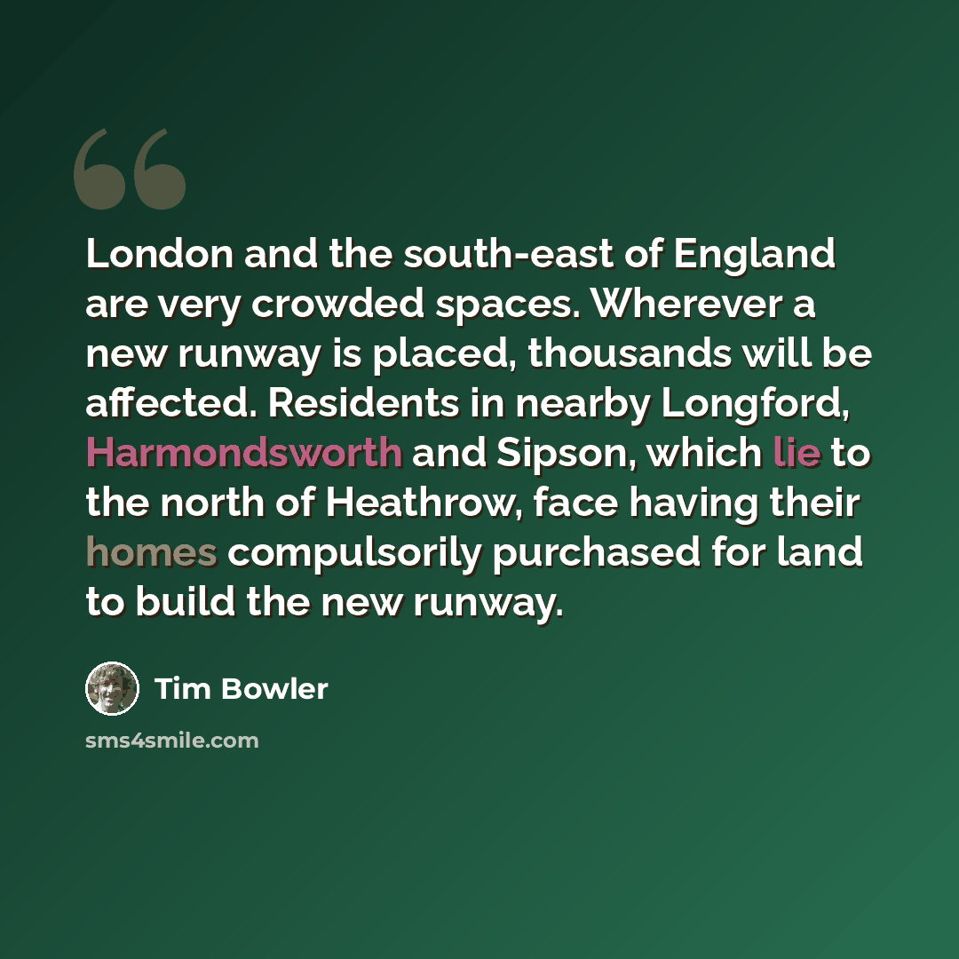 “London and the south-east of England are very crowded spaces. Wherever a new runway is placed, thousands will be affected. Residents in nearby Longford, Harmondsworth and Sipson, which lie to the north of Heathrow, face having their homes compulsorily purchased for land to build the new runway.” quote by Tim Bowler