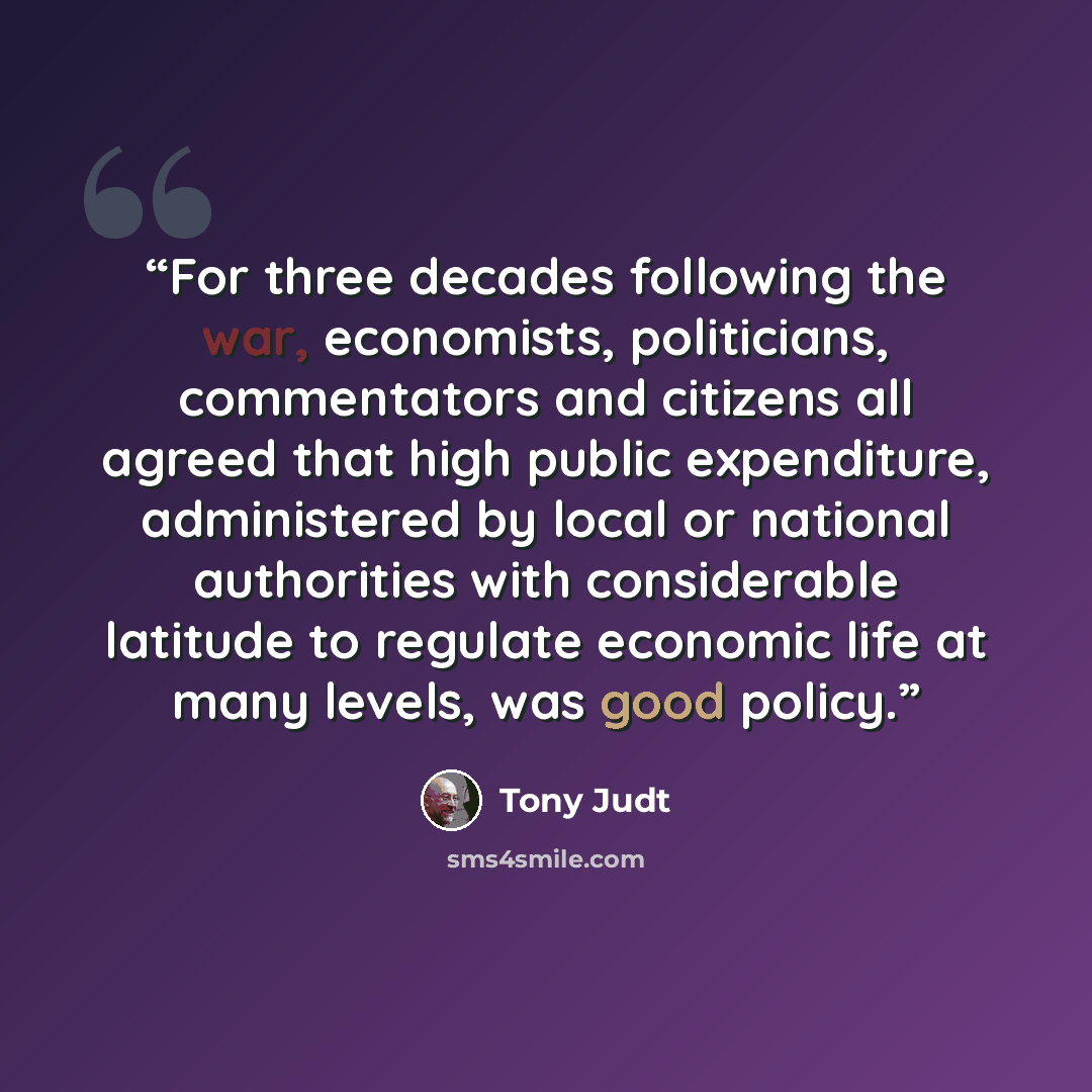 “For three decades following the war, economists, politicians, commentators and citizens all agreed that high public expenditure, administered by local or national authorities with considerable latitude to regulate economic life at many levels, was good policy.” quote by Tony Judt