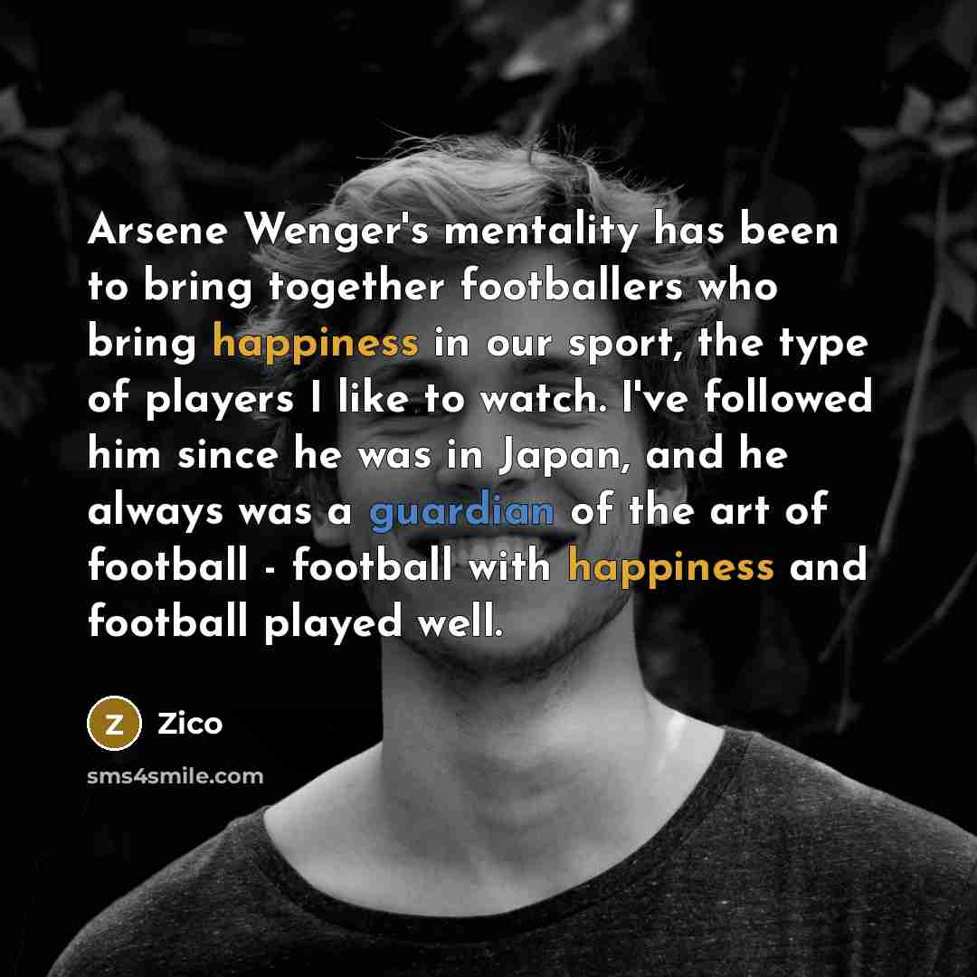 “Arsene Wenger's mentality has been to bring together footballers who bring happiness in our sport, the type of players I like to watch. I've followed him since he was in Japan, and he always was a guardian of the art of football - football with happiness and football played well.” quote by Zico
