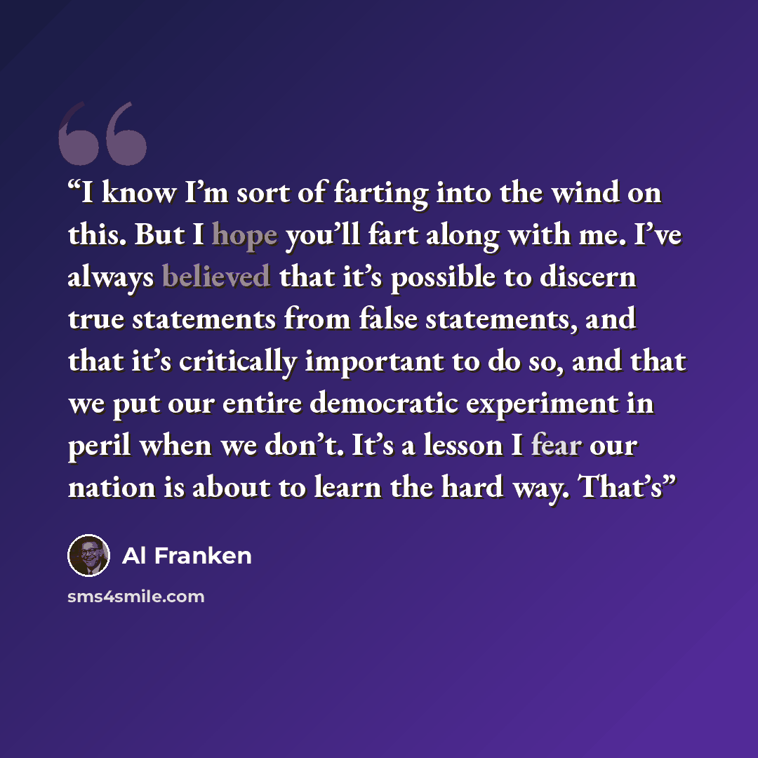 “I know I’m sort of farting into the wind on this. But I hope you’ll fart along with me. I’ve always believed that it’s possible to discern true statements from false statements, and that it’s critically important to do so, and that we put our entire democratic experiment in peril when we don’t…” quote by Al Franken