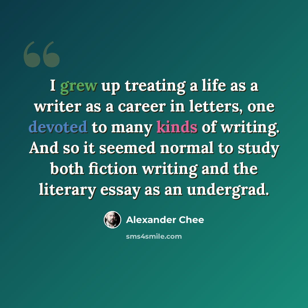 “I grew up treating a life as a writer as a career in letters, one devoted to many kinds of writing. And so it seemed normal to study both fiction writing and the literary essay as an undergrad.” quote by Alexander Chee