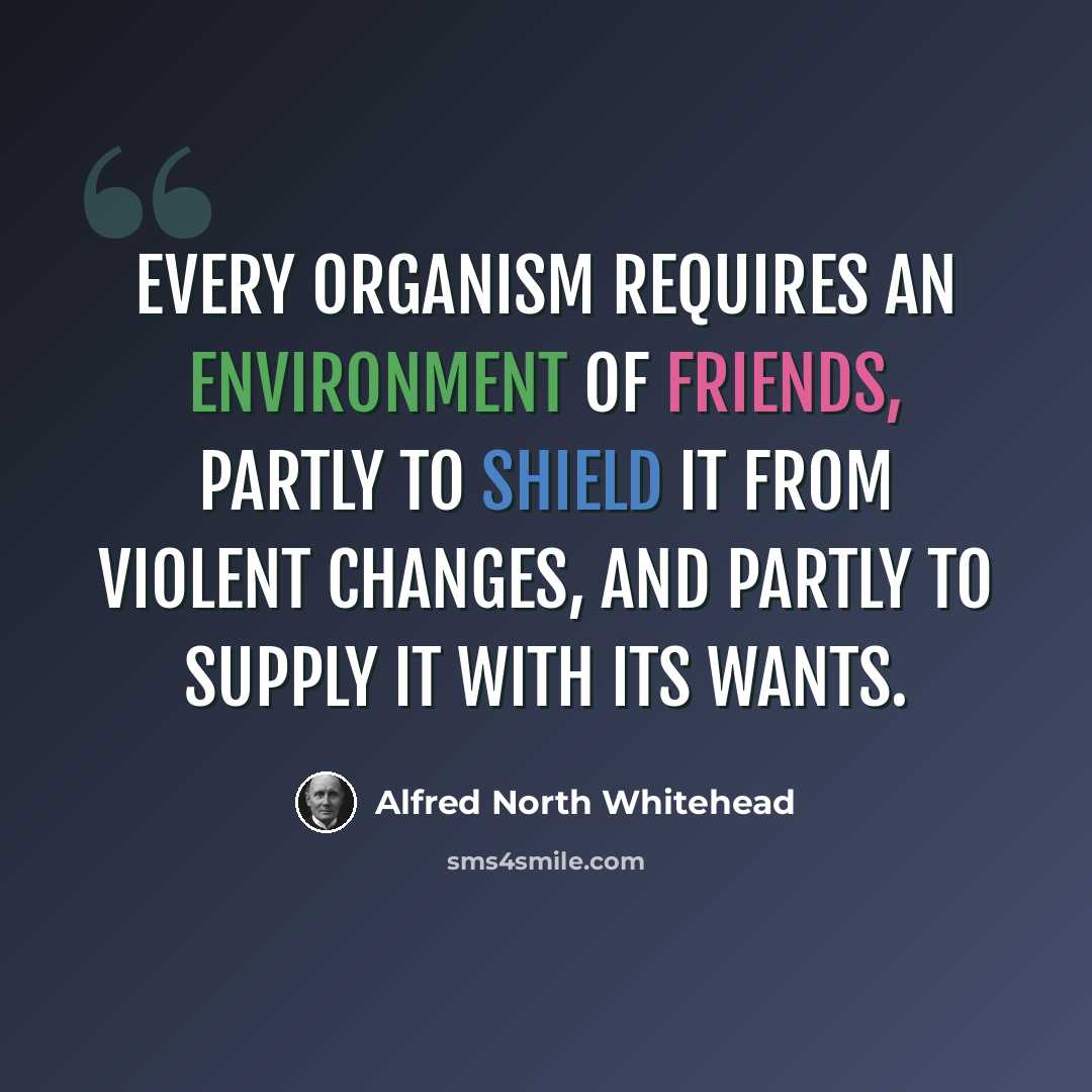 “Every organism requires an environment of friends, partly to shield it from violent changes, and partly to supply it with its wants.” quote by Alfred North Whitehead