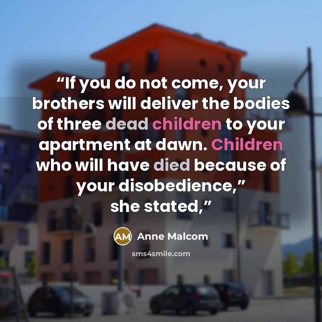 “If you do not come, your brothers will deliver the bodies of three dead children to your apartment at dawn. Children who will have died because of your disobedience,” she stated,” quote by Anne Malcom