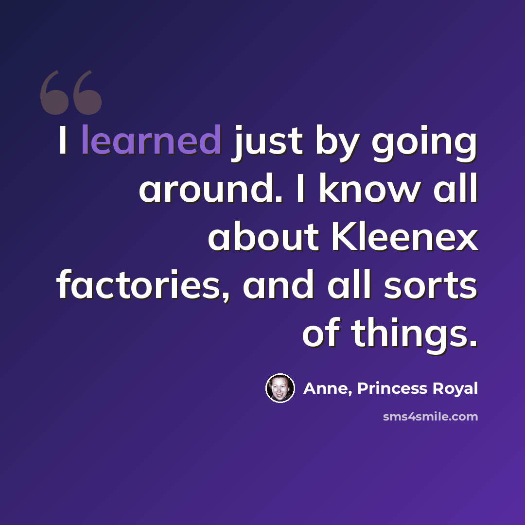 “I learned just by going around. I know all about Kleenex factories, and all sorts of things.” quote by Anne, Princess Royal