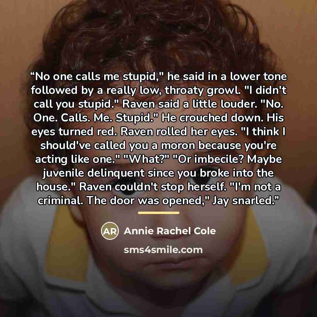 “No one calls me stupid," he said in a lower tone followed by a really low, throaty growl. "I didn't call you stupid." Raven said a little louder. "No. One. Calls. Me. Stupid." He crouched down. His eyes turned red. Raven rolled her eyes. "I think I should've called you a moron because you're…” quote by Annie Rachel Cole