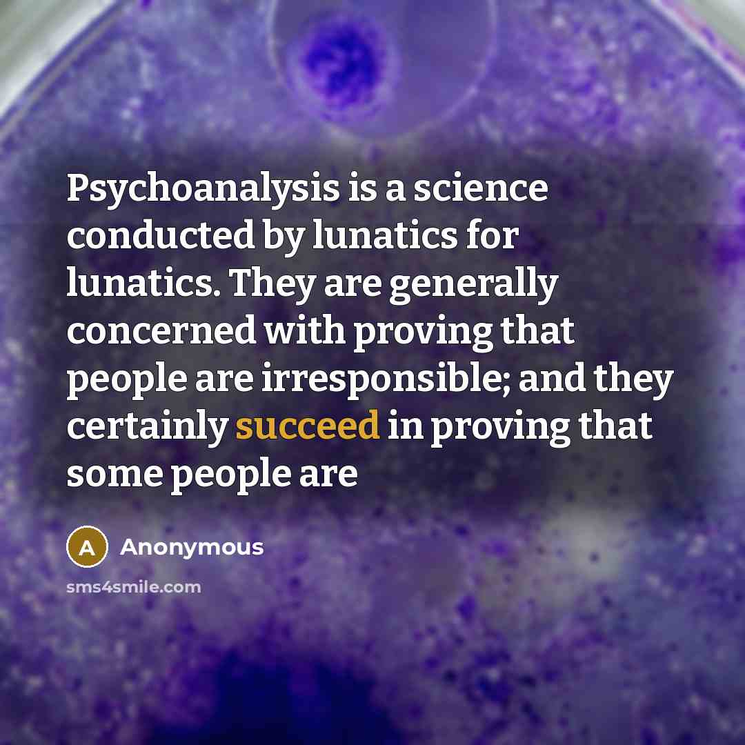 “Psychoanalysis is a science conducted by lunatics for lunatics. They are generally concerned with proving that people are irresponsible; and they certainly succeed in proving that some people are” quote by Anonymous