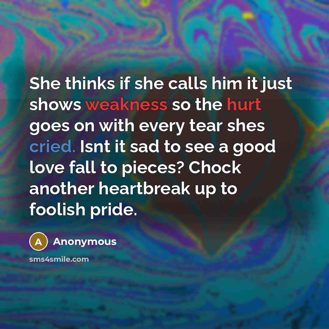 “She thinks if she calls him it just shows weakness so the hurt goes on with every tear shes cried. Isnt it sad to see a good love fall to pieces? Chock another heartbreak up to foolish pride.” quote by Anonymous