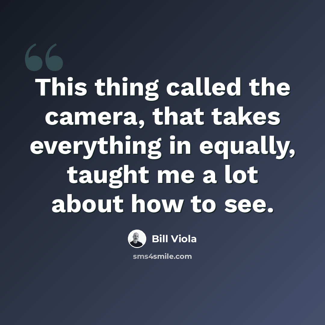 “This thing called the camera, that takes everything in equally, taught me a lot about how to see.” quote by Bill Viola