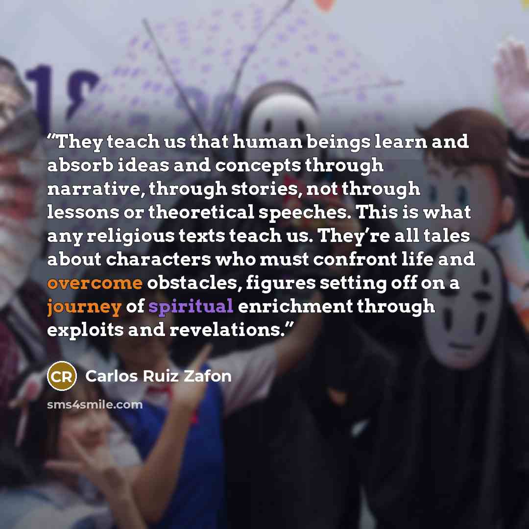 “They teach us that human beings learn and absorb ideas and concepts through narrative, through stories, not through lessons or theoretical speeches. This is what any religious texts teach us. They’re all tales about characters who must confront life and overcome obstacles, figures setting off on a…” quote by Carlos Ruiz Zafón