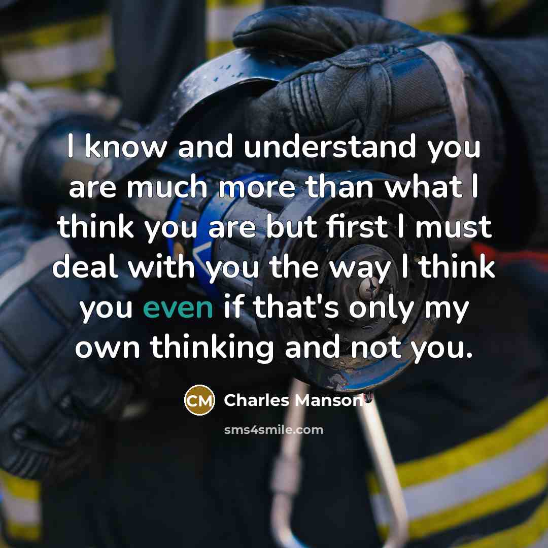 “I know and understand you are much more than what I think you are but first I must deal with you the way I think you even if that's only my own thinking and not you.” quote by Charles Manson
