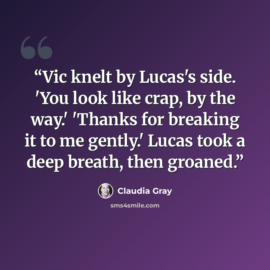 “Vic knelt by Lucas's side. 'You look like crap, by the way.' 'Thanks for breaking it to me gently.' Lucas took a deep breath, then groaned.” quote by Claudia Gray