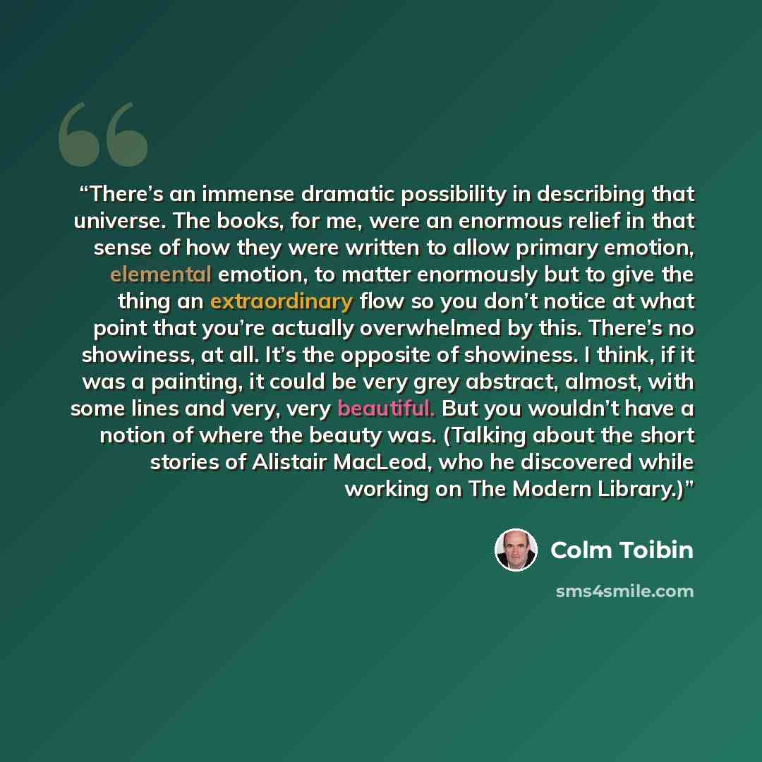 “There’s an immense dramatic possibility in describing that universe. The books, for me, were an enormous relief in that sense of how they were written to allow primary emotion, elemental emotion, to matter enormously but to give the thing an extraordinary flow so you don’t notice at what point…” quote by Colm Tóibín