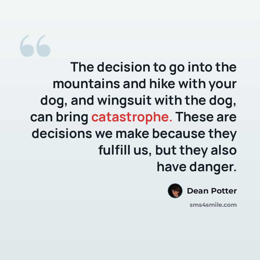 “The decision to go into the mountains and hike with your dog, and wingsuit with the dog, can bring catastrophe. These are decisions we make because they fulfill us, but they also have danger.” quote by Dean Potter