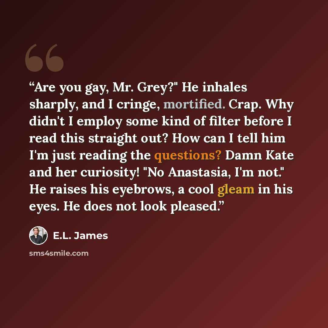 “Are you gay, Mr. Grey?" He inhales sharply, and I cringe, mortified. Crap. Why didn't I employ some kind of filter before I read this straight out? How can I tell him I'm just reading the questions? Damn Kate and her curiosity! "No Anastasia, I'm not." He raises his eyebrows, a cool gleam in his…” quote by E.L. James