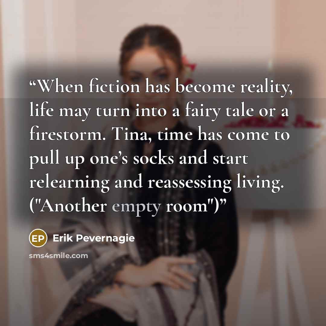 “When fiction has become reality, life may turn into a fairy tale or a firestorm. Tina, time has come to pull up one’s socks and start relearning and reassessing living. ("Another empty room")” quote by Erik Pevernagie