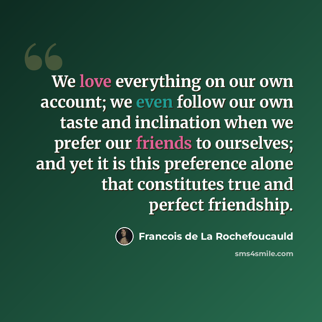 “We love everything on our own account; we even follow our own taste and inclination when we prefer our friends to ourselves; and yet it is this preference alone that constitutes true and perfect friendship.” quote by Francois de La Rochefoucauld