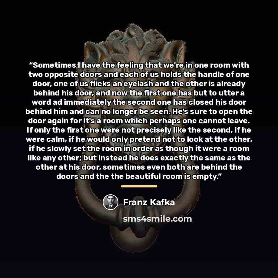 “Sometimes I have the feeling that we're in one room with two opposite doors and each of us holds the handle of one door, one of us flicks an eyelash and the other is already behind his door, and now the first one has but to utter a word ad immediately the second one has closed his door behind him…” quote by Franz Kafka