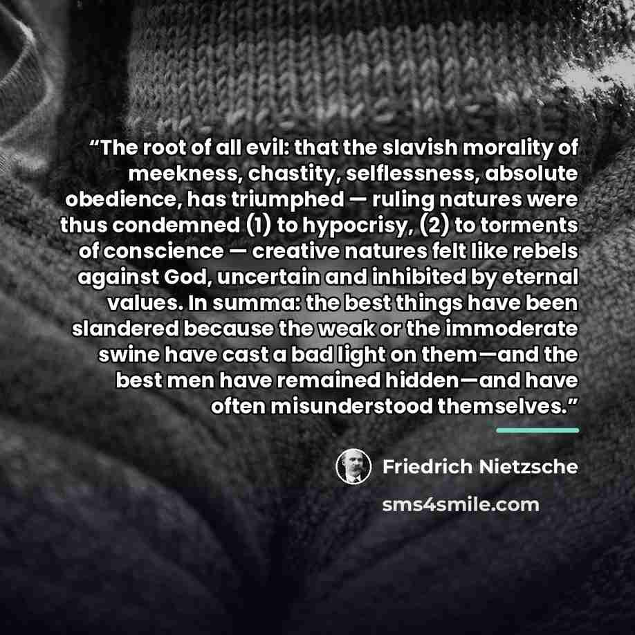 “The root of all evil: that the slavish morality of meekness, chastity, selflessness, absolute obedience, has triumphed — ruling natures were thus condemned (1) to hypocrisy, (2) to torments of conscience — creative natures felt like rebels against God, uncertain and inhibited by eternal values. In…” quote by Friedrich Nietzsche